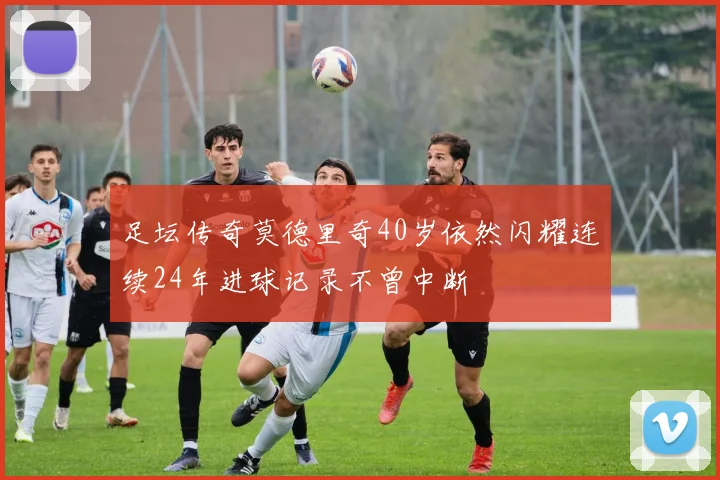 足坛传奇莫德里奇40岁依然闪耀连续24年进球记录不曾中断