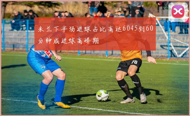 米兰下半场进球占比高达6045到60分钟成进球高峰期