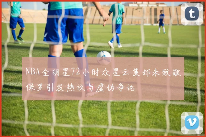 NBA全明星72小时众星云集却未致敬保罗引发热议与虚伪争论