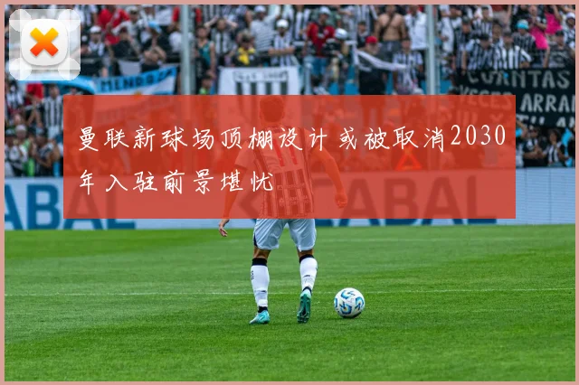 曼联新球场顶棚设计或被取消2030年入驻前景堪忧