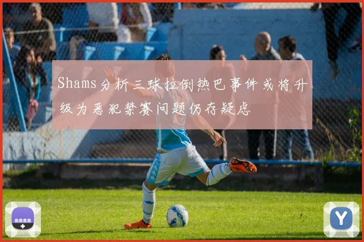 Shams分析三球拉倒热巴事件或将升级为恶犯禁赛问题仍存疑虑