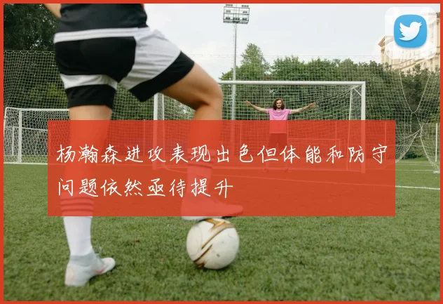杨瀚森进攻表现出色但体能和防守问题依然亟待提升