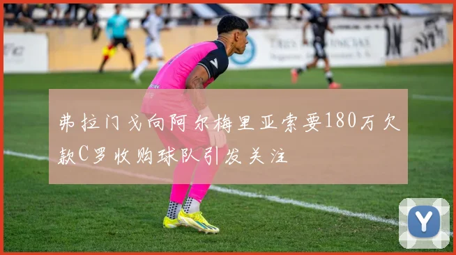 弗拉门戈向阿尔梅里亚索要180万欠款C罗收购球队引发关注