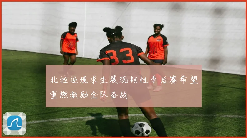 北控逆境求生展现韧性季后赛希望重燃激励全队奋战