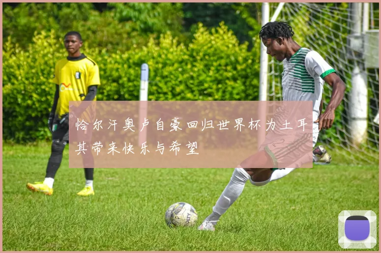 恰尔汗奥卢自豪回归世界杯为土耳其带来快乐与希望