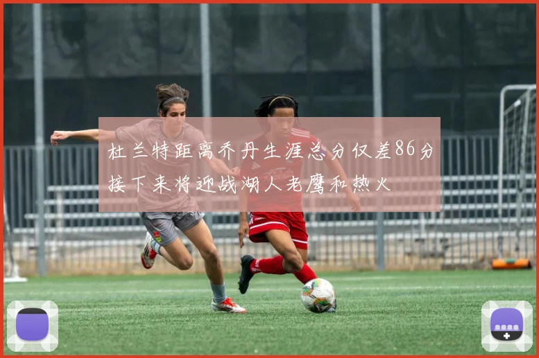 杜兰特距离乔丹生涯总分仅差86分接下来将迎战湖人老鹰和热火