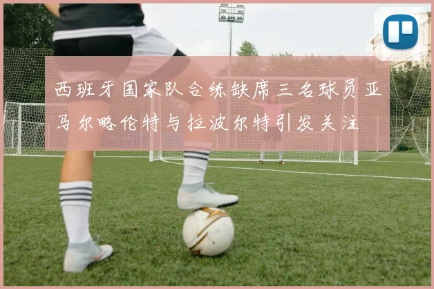 西班牙国家队合练缺席三名球员亚马尔略伦特与拉波尔特引发关注