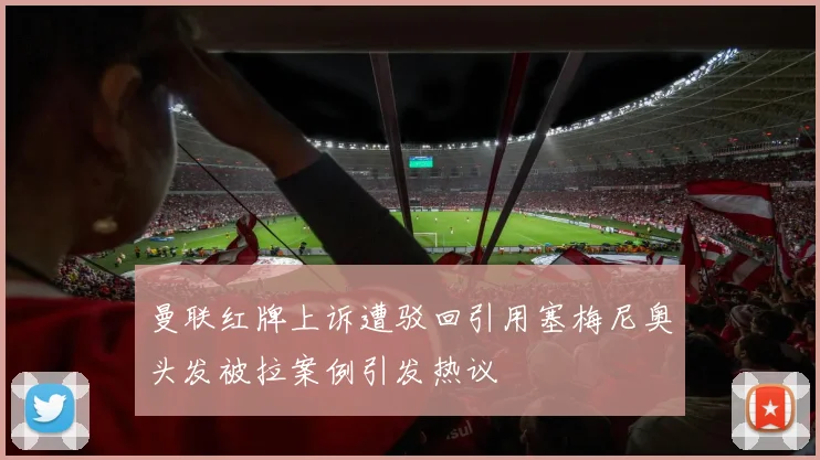 曼联红牌上诉遭驳回引用塞梅尼奥头发被拉案例引发热议