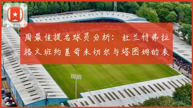 周最佳提名球员分析：杜兰特弗拉格文班约基奇米切尔与塔图姆的表现对比