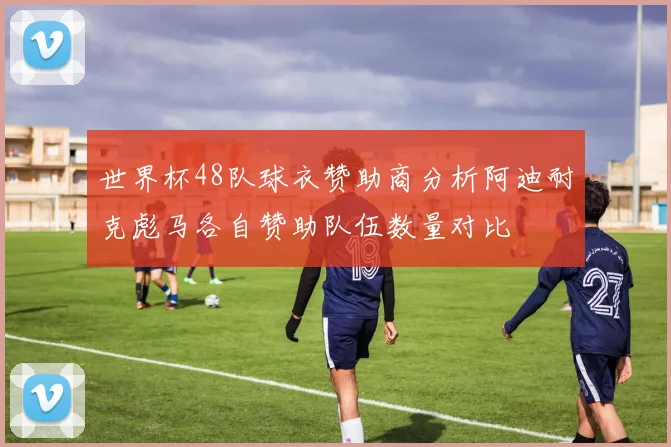世界杯48队球衣赞助商分析阿迪耐克彪马各自赞助队伍数量对比
