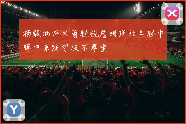 杨毅批评火箭轻视詹姆斯让年轻中锋申京防守极不尊重