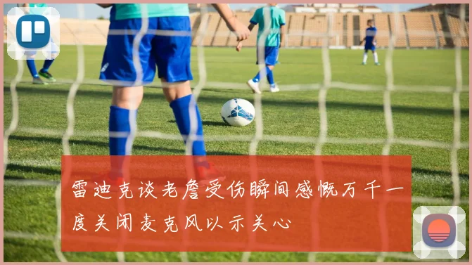 雷迪克谈老詹受伤瞬间感慨万千一度关闭麦克风以示关心