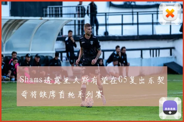 Shams透露里夫斯有望在G5复出东契奇将缺席首轮系列赛