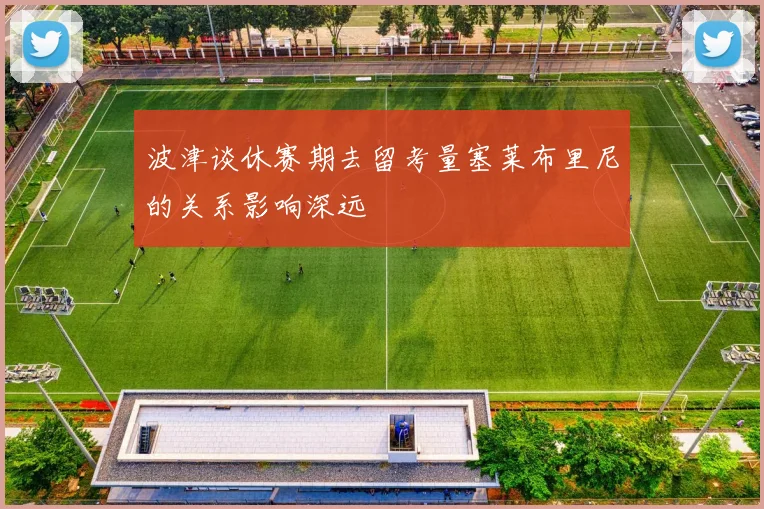 波津谈休赛期去留考量塞莱布里尼的关系影响深远