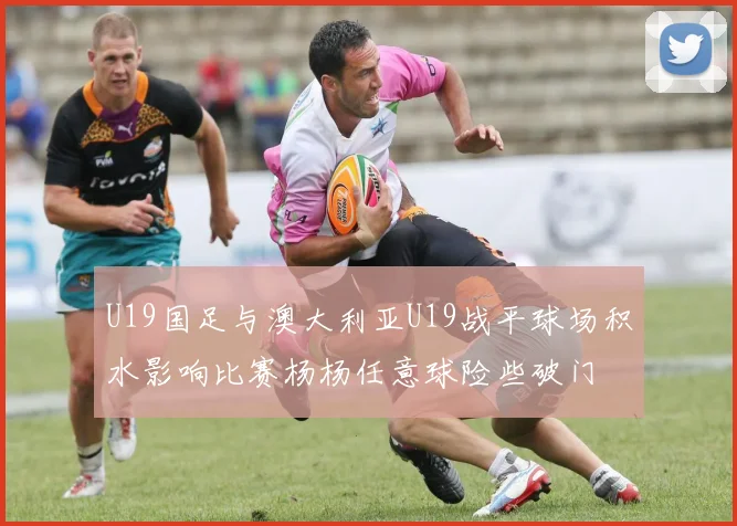 U19国足与澳大利亚U19战平球场积水影响比赛杨杨任意球险些破门