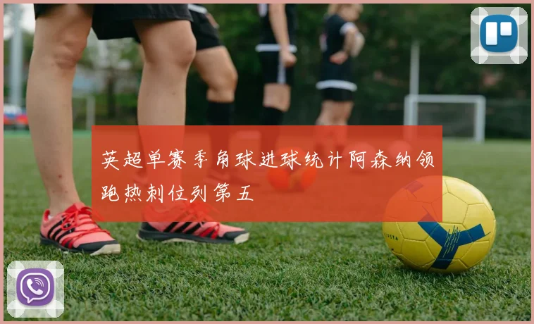 英超单赛季角球进球统计阿森纳领跑热刺位列第五
