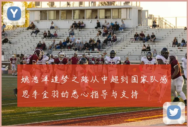 姚浩洋追梦之路从中超到国家队感恩李金羽的悉心指导与支持