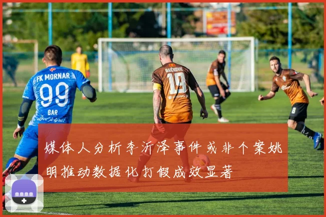 媒体人分析李沂泽事件或非个案姚明推动数据化打假成效显著