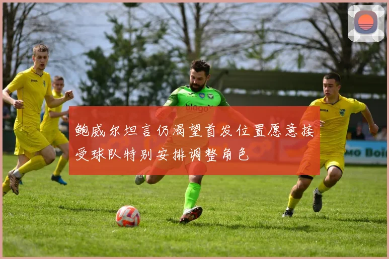 鲍威尔坦言仍渴望首发位置愿意接受球队特别安排调整角色