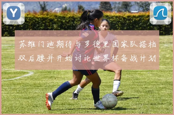 苏维门迪期待与罗德里国家队搭档双后腰并开始讨论世界杯备战计划