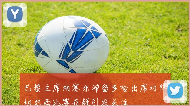 巴黎主席纳赛尔滞留多哈出席对阵切尔西比赛存疑引发关注