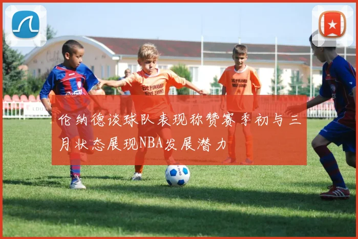 伦纳德谈球队表现称赞赛季初与三月状态展现NBA发展潜力