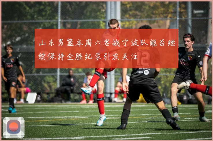 山东男篮本周六客战宁波队能否继续保持全胜纪录引发关注