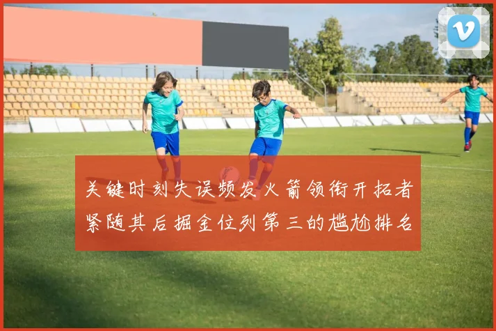 关键时刻失误频发火箭领衔开拓者紧随其后掘金位列第三的尴尬排名