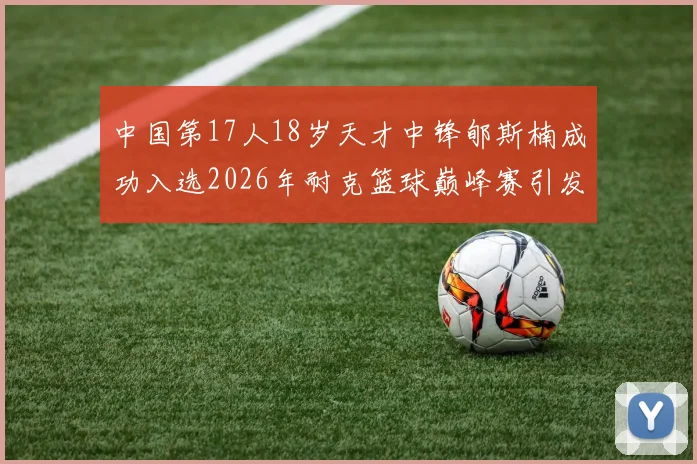 中国第17人18岁天才中锋郇斯楠成功入选2026年耐克篮球巅峰赛引发热议