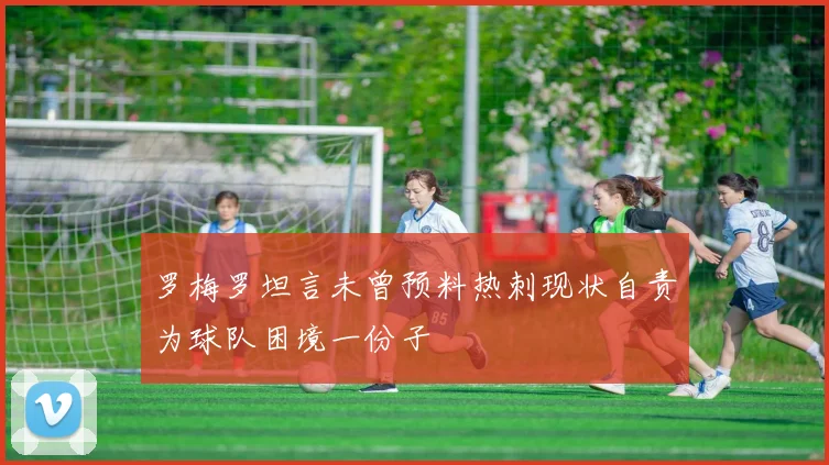 罗梅罗坦言未曾预料热刺现状自责为球队困境一份子