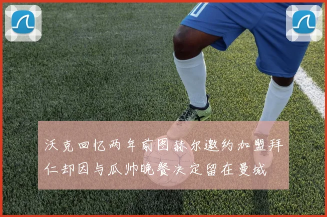 沃克回忆两年前图赫尔邀约加盟拜仁却因与瓜帅晚餐决定留在曼城