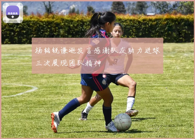 杨铭锐谦逊发言感谢队友助力进球三次展现团队精神