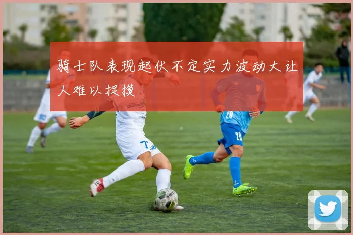 骑士队表现起伏不定实力波动大让人难以捉摸