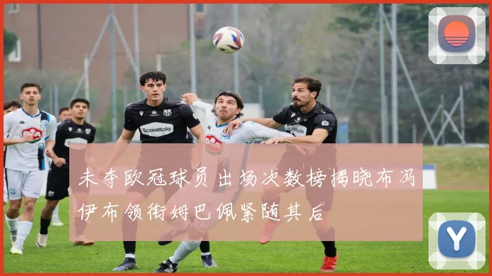 未夺欧冠球员出场次数榜揭晓布冯伊布领衔姆巴佩紧随其后